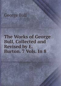 The Works of George Bull, Collected and Revised by E. Burton. 7 Vols. In 8.