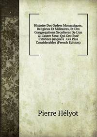 Histoire Des Ordres Monastiques, Religieux Et Militaires, Et Des Congregations Seculieres De L'un &amp; L'autre Sexe, Qui Ont Est? Establies Jusque'? . Les Plus Considerables (French Edition)