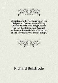 Memoirs and Reflections Upon the Reign and Government of King Charles the Ist. and King Charles the Iid: Containing an Account of Several Remarkable . Character of the Royal Martyr, and of King C