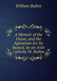 A Memoir of the Union, and the Agitations for Its Repeal. by an Irish Catholic W. Bullen.