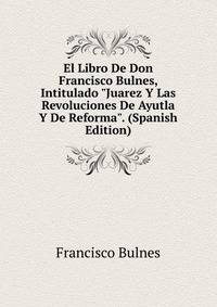 El Libro De Don Francisco Bulnes, Intitulado "Juarez Y Las Revoluciones De Ayutla Y De Reforma". (Spanish Edition)