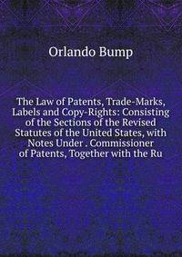 The Law of Patents, Trade-Marks, Labels and Copy-Rights: Consisting of the Sections of the Revised Statutes of the United States, with Notes Under . Commissioner of Patents, Together with the Ru