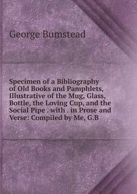 Specimen of a Bibliography of Old Books and Pamphlets, Illustrative of the Mug, Glass, Bottle, the Loving Cup, and the Social Pipe . with . in Prose and Verse: Compiled by Me, G.B.