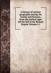 A history of ancient geography among the Greeks and Romans, from the earliest ages till the fall of the Roman Empire Volume v.1