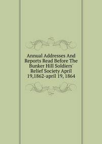 Annual Addresses And Reports Read Before The Bunker Hill Soldiers' Relief Society April 19,1862-april 19, 1864