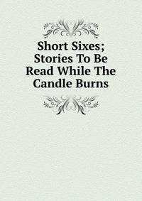 Short Sixes; Stories To Be Read While The Candle Burns