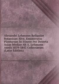 Alexandri Lehmann Reliquiae Botanicae; Sive, Enumeratio Plantarum In Itinere Per Deserta Asiae Mediae Ab A. Lehmann Annis 1839-1842 Collectarum (Latin Edition)