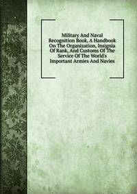 Military And Naval Recognition Book, A Handbook On The Organization, Insignia Of Rank, And Customs Of The Service Of The World's Important Armies And Navies