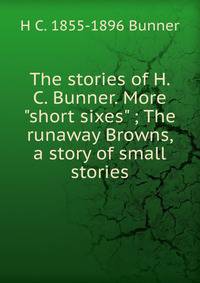 The stories of H. C. Bunner. More "short sixes" ; The runaway Browns, a story of small stories