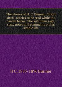 The stories of H. C. Bunner: "Short sixes", stories to be read while the candle burns; The suburban sage, stray notes and comments on his simple life