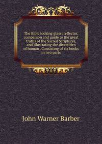 The Bible looking glass: reflector, companion and guide to the great truths of the Sacred Scriptures, and illustrating the diversities of human . Consisting of six books in two parts