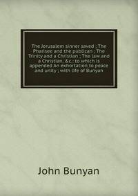The Jerusalem sinner saved ; The Pharisee and the publican ; The Trinity and a Christian ; The law and a Christian, &amp;c.: to which is appended An exhortation to peace and unity ; with life of Bunyan