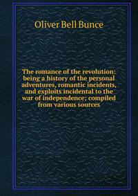 The romance of the revolution: being a history of the personal adventures, romantic incidents, and exploits incidental to the war of independence; compiled from various sources