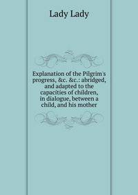Explanation of the Pilgrim's progress, &amp;c. &amp;c.: abridged, and adapted to the capacities of children, in dialogue, between a child, and his mother