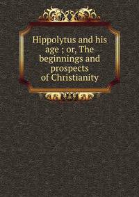 Hippolytus and his age ; or, The beginnings and prospects of Christianity