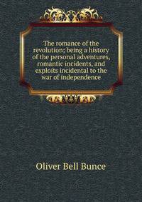 The romance of the revolution; being a history of the personal adventures, romantic incidents, and exploits incidental to the war of independence