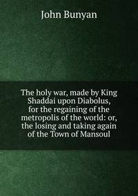 The holy war, made by King Shaddai upon Diabolus, for the regaining of the metropolis of the world: or, the losing and taking again of the Town of Mansoul