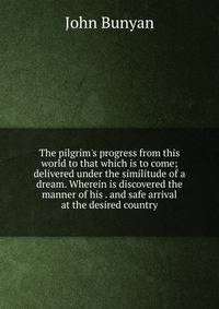 The pilgrim's progress from this world to that which is to come; delivered under the similitude of a dream. Wherein is discovered the manner of his . and safe arrival at the desired country