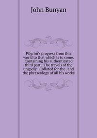 Pilgrim's progress from this world to that which is to come. Containing his authenticated third part, "The travels of the ungodly." Collated for the . and the phraseology of all his works