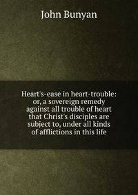 Heart's-ease in heart-trouble: or, a sovereign remedy against all trouble of heart that Christ's disciples are subject to, under all kinds of afflictions in this life