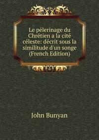 Le p?lerinage du Chr?tien a la cit? c?leste: d?crit sous la similitude d'un songe (French Edition)