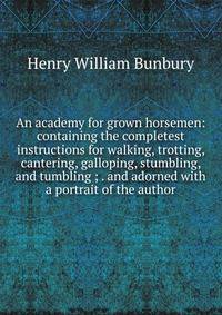 An academy for grown horsemen: containing the completest instructions for walking, trotting, cantering, galloping, stumbling, and tumbling ; . and adorned with a portrait of the author