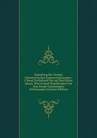 Sammlung Der Neuern Schweizerischen Kantonverfassungen: I. Band, Enthaltend Die Auf Den Ersten Januar 1864 in Kraft Bestehenden Und Vom Bunde Genehmigten Verfassungen (German Edition)