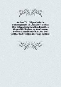 An Das Tit. Eidgenossische Bundesgericht in Lausanne: Replik Des Eidgenossischen Bundesrathes Gegen Die Regierung Von Luzern Puncto Ausstehende Restanz Der Gotthardsubvention (German Edition)