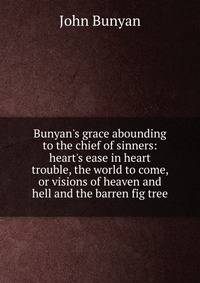 Bunyan's grace abounding to the chief of sinners: heart's ease in heart trouble, the world to come, or visions of heaven and hell and the barren fig tree
