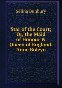 Star of the Court; Or, the Maid of Honour &amp; Queen of England, Anne Boleyn