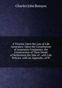 A Treatise Upon the Law of Life Assurance: Upon the Constitution of Assurance Companies, the Construction of Their Deeds of Settlement,the Sale of . with Life Policies. with an Appendix, of Pr