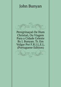 Peregrinacao De Hum Christao, Ou Viagem Para a Cidade Celeste By J. Bunyan. Tr. Em Vulgar Por F.R.I.L.E.L. (Portuguese Edition)