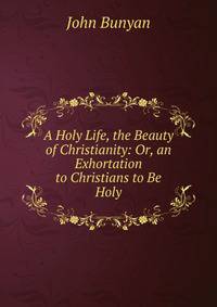 A Holy Life, the Beauty of Christianity: Or, an Exhortation to Christians to Be Holy