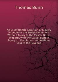 An Essay On the Abolition of Slavery Throughout the British Dominions: Without Injury to the Master Or His Property, with the Least Possible Injury to . Revolution, and Without Loss to the Revenue