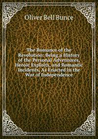 The Romance of the Revolution: Being a History of the Personal Adventures, Heroic Exploits, and Romantic Incidents, As Enacted in the War of Independence