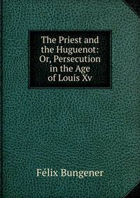 The Priest and the Huguenot: Or, Persecution in the Age of Louis Xv.