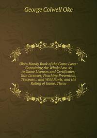 Oke's Handy Book of the Game Laws: Containing the Whole Law As to Game Licenses and Certificates, Gun Licenses, Poaching Prevention, Trespass, . and Wild Fowls, and the Rating of Game, Throu