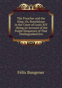 The Preacher and the King: Or, Bourdaloue in the Court of Louis XIV : Being an Account of the Pulpit Eloquence of That Distinguished Era