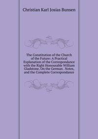 The Constitution of the Church of the Future: A Practical Explanation of the Correspondance with the Right Honourable William Gladstone, On the German . Notes, and the Complete Correspondance