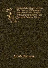 Hippolytus and His Age; Or: The Apology of Hippolytus, and the Genuine Liturgies of the Ancient Church. with Bernaysii Epistola Critica