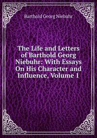 The Life and Letters of Barthold Georg Niebuhr: With Essays On His Character and Influence, Volume 1