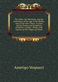 The Artist, the Merchant, and the Statesman, of the Age of the Medici, and of Our Own Times: A Letter On the Genius and Sculptures of Powers. a Letter . States, with Glances at the Origin and Histo