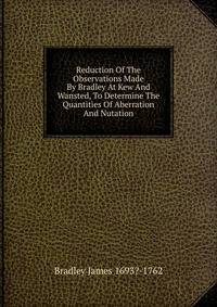 Reduction Of The Observations Made By Bradley At Kew And Wansted, To Determine The Quantities Of Aberration And Nutation