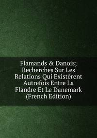 Flamands &amp; Danois; Recherches Sur Les Relations Qui Exist?rent Autrefois Entre La Flandre Et Le Danemark (French Edition)