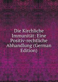 Die Kirchliche Immunitat: Eine Positiv-rechtliche Abhandlung (German Edition)