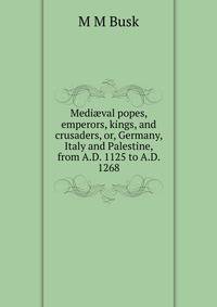 Medi?val popes, emperors, kings, and crusaders, or, Germany, Italy and Palestine, from A.D. 1125 to A.D. 1268