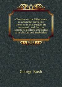 A Treatise on the Millennium: in which the prevailing theories on that subject are examined ; and the true Scriptural doctrine attempted to be elicited and established