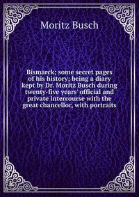 Bismarck; some secret pages of his history; being a diary kept by Dr. Moritz Busch during twenty-five years' official and private intercourse with the great chancellor, with portraits