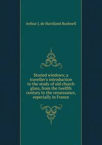 Storied windows; a traveller's introduction to the study of old church glass, from the twelfth century to the renaissance, especially in France