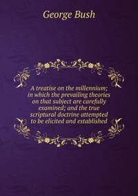 A treatise on the millennium; in which the prevailing theories on that subject are carefully examined; and the true scriptural doctrine attempted to be elicited and established